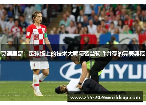 莫德里奇：足球场上的技术大师与智慧韧性并存的完美典范