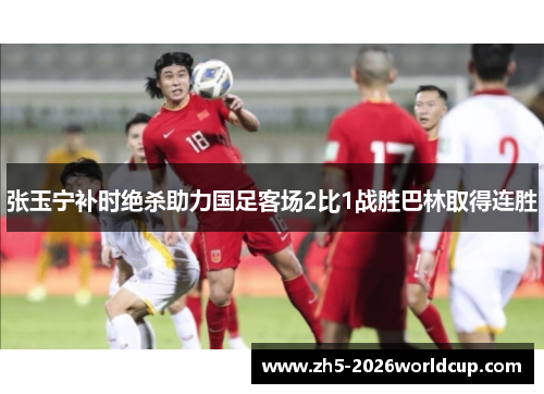 张玉宁补时绝杀助力国足客场2比1战胜巴林取得连胜