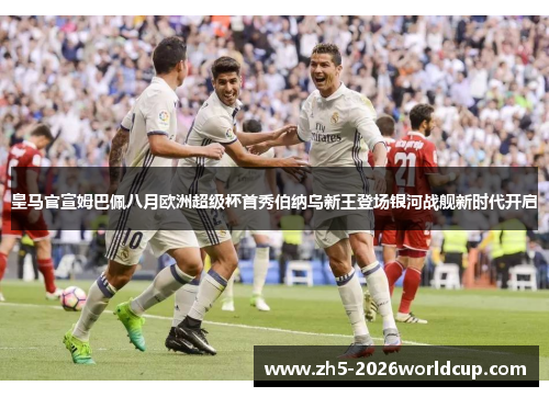 皇马官宣姆巴佩八月欧洲超级杯首秀伯纳乌新王登场银河战舰新时代开启