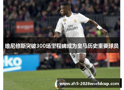 维尼修斯突破300场里程碑成为皇马历史重要球员